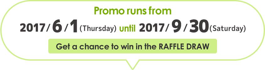 Promo runs from 2017/6/1(Thursday) until 2017/9/30(Saturday) Get a chance to win in the RAFFLE DRAW