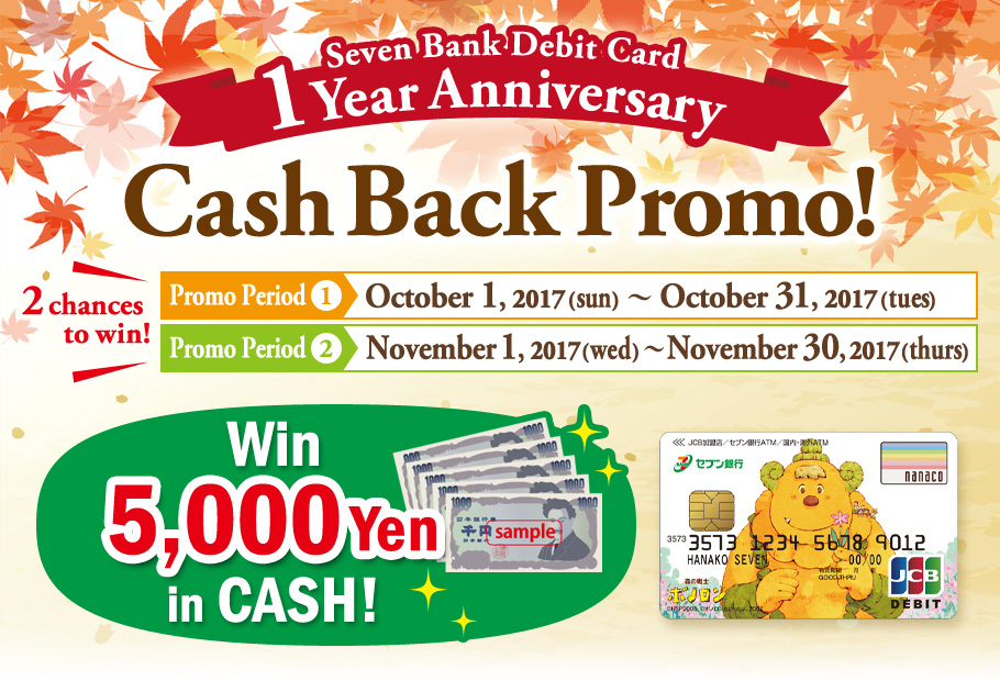 Seven Bank Debit Card 1Year Anniversary Cash Back Promo! Promo Period① October 1, 2017(sun)～October 31, 2017(tues) Promo Period② November 1, 2017(wed) ～November 30, 2017(thurs) Win 5,000 Yen in CASH!