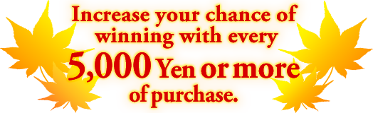 Increase your chance of winning with every 5,000 Yen or more of purchase.