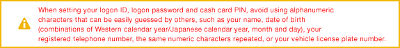 When setting your logon ID, logon password and cash card PIN, avoid using alphanumeric characters that can be easily guessed by others, such as your name, date of birth (combinations of Western calendar year/Japanese calendar year, month and day), your registered telephone number, the same numeric characters repeated, or your vehicle license plate number.