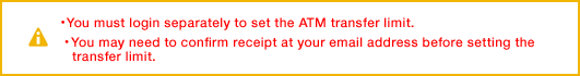 ・ You must login separately to set the ATM transfer limit.・ You may need to confirm receipt at your email address before setting the transfer limit.