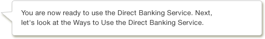 You are now ready to use the Direct Banking Service. Next, let's look at the Ways to Use the Direct Banking Service.