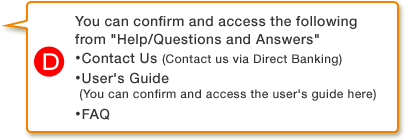 D.You can confirm and access the following from Help/Questions and Answers・ Contact Us (Contact us via Direct Banking)・ User's Guide (You can confirm and access the user's guide here)
                ・ FAQ