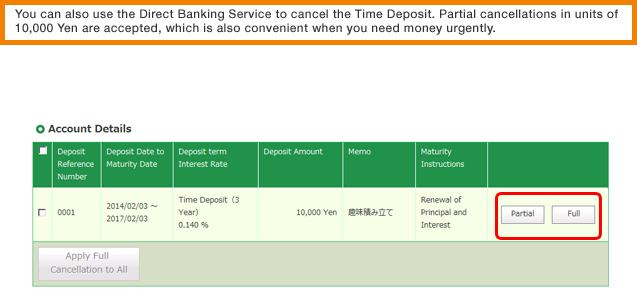You can also use the Direct Banking Service to cancel the Time Deposit. Partial cancellations in units of 10,000 Yen are accepted, which is also convenient when you need money urgently.