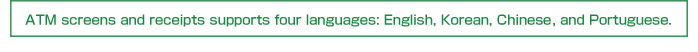 ATM screens and receipts supports four languages: English, Korean, Chinese, and Portuguese.