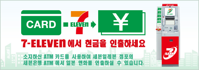 7-Eleven 에서 현금을 인출하세요 소지하신 ATM 카드를 사용하여 세븐일레븐 점포의 세븐은행 ATM 에서 일본 엔화를 인출하실 수 있습니다.