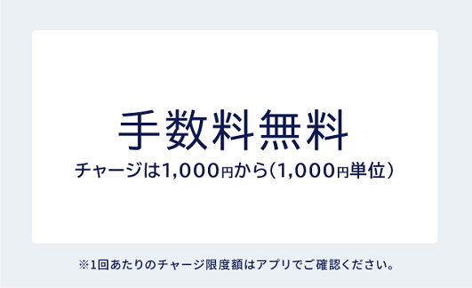 手数料無料 チャージは1,000円から (1,000円単位) ※1回あたりのチャージ限度額はアプリでご確認ください。