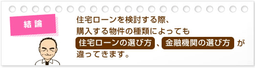 結論:住宅ローンを検討する際、購入する物件の種類によっても住宅ローンの選び方、金融機関の選び方が違ってきます。