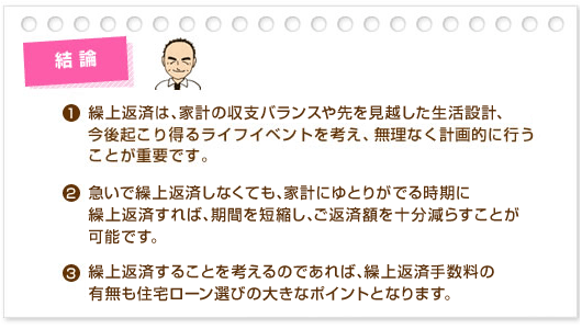 結論:(1)繰上返済は、家計の収支バランスや先を見越した生活設計、今後起こり得るライフイベントを考え、無理なく計画的に行うことが重要です。(2)急いで繰上返済しなくても、家計にゆとりがでる時期に繰上返済すれば、期間を短縮し、ご返済額を十分減らすことが可能です。(3)繰上返済することを考えるのであれば、繰上返済手数料の有無も住宅ローン選びの大きなポイントとなります。