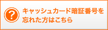 キャッシュカード暗証番号を忘れた方はこちら