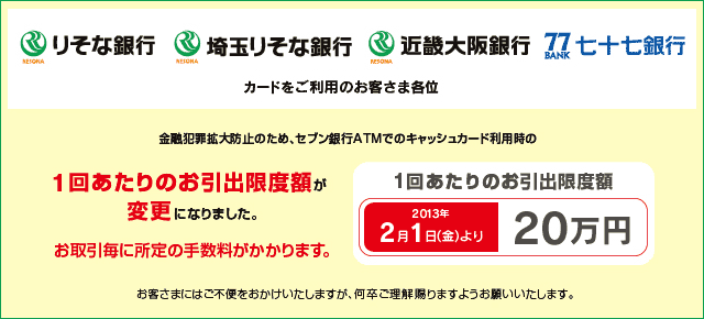 りそな銀行・埼玉りそな銀行・近畿大阪銀行・七十七銀行のカードをご利用のお客さま各位 金融犯罪拡大防止のため、セブン銀行ATMでのキャッシュカード利用時の1回あたりのお引出限度額が変更になりました。 1回あたりのお引出限度額 2013年2月1日(金)より「20万円」へ変更。お取引毎に所定の手数料がかかります。 お客さまにはご不便をおかけいたしますが何卒ご理解賜りますようお願いいたします。