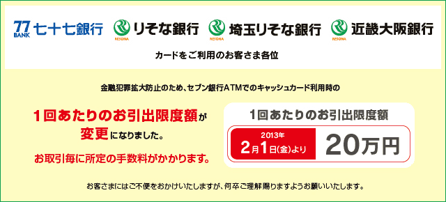 七十七銀行・りそな銀行・埼玉りそな銀行・近畿大阪銀行のカードをご利用のお客さま各位 金融犯罪拡大防止のため、セブン銀行ATMでのキャッシュカード利用時の1回あたりのお引出限度額が変更になりました。1回あたりのお引出限度額 2013年2月1日(金)より「20万円」へ変更。お取引毎に所定の手数料がかかります。 お客さまにはご不便をおかけいたしますが何卒ご理解賜りますようお願いいたします。