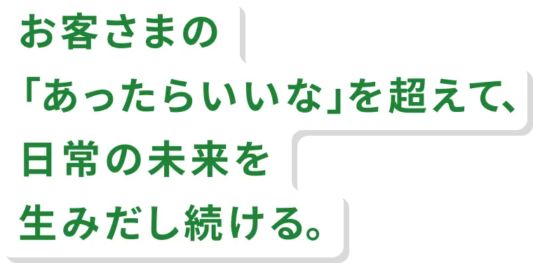 お客さまの「あったらいいな」を超えて、日常の未来を生みだし続ける。