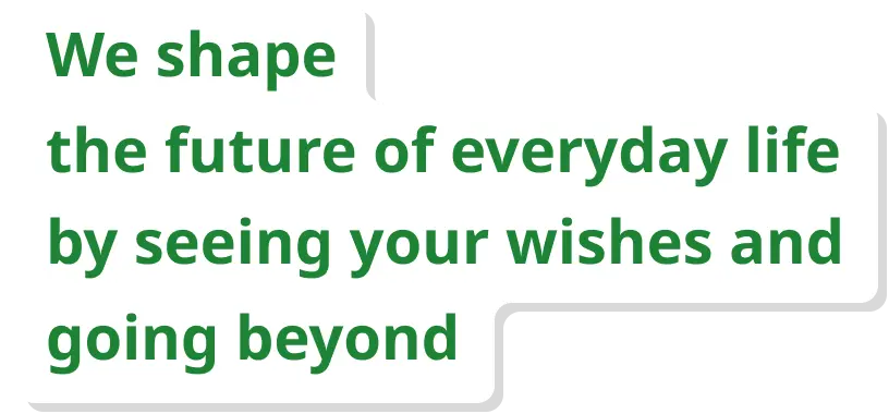 We shape the future of everyday life by seeing your wishes and going beyond
