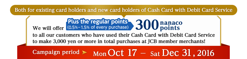 Both for existing card holders and new card holders of Cash Card with Debit Card Service. We will offer Plus the regular points (0.5%－1.5% of every purchase) 300 nanaco points to all our customers who have used their Cash Card with Debit Card Service to make 3,000 yen or more in total purchases at JCB member merchants!