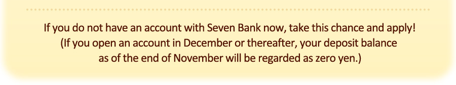 If you do not have an account with Seven Bank now, take this chance and apply! (If you open an account in December or thereafter, your deposit balance as of the end of November will be regarded as zero yen.)