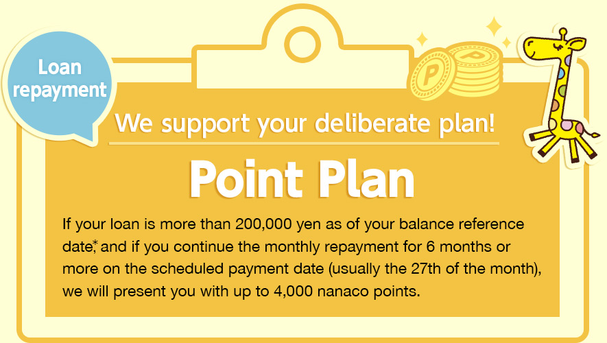 We support your deliberate plan! Point Plan If your loan is more than 200,000 yen as of your balance reference date*, and if you continue the monthly repayment for 6 months or more on the scheduled payment date (usually the 27th of the month), we will present you with up to 4,000 nanaco points. 