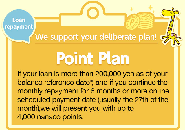 We support your deliberate plan! Point Plan If your loan is more than 200,000 yen as of your balance reference date*, and if you continue the monthly repayment for 6 months or more on the scheduled payment date (usually the 27th of the month), we will present you with up to 4,000 nanaco points. 