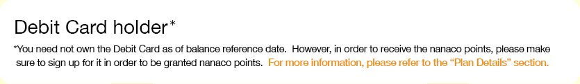 Debit Card holder* *You need not own the Debit Card as of balance reference date. However, in order to receive the nanaco points, please make sure to sign up for it in order to be granted nanaco points.  For more information, please refer to the 'Plan Details' section.