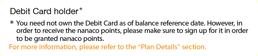 Debit Card holder* *You need not own the Debit Card as of balance reference date.  However, in order to receive the nanaco points, please make sure to sign up for it in order to be granted nanaco points.  For more information, please refer to the 'Plan Details' section.