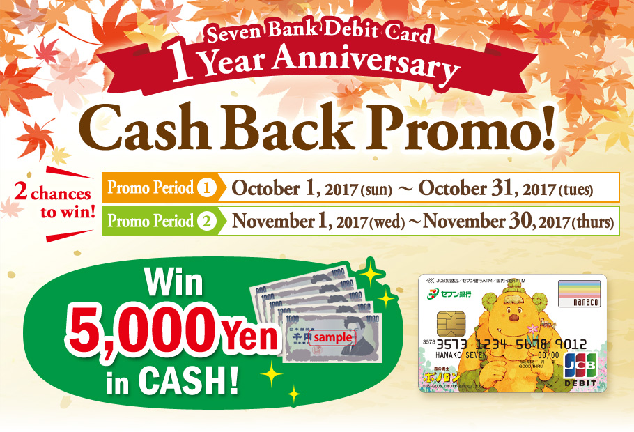 Seven Bank Debit Card 1Year Anniversary Cash Back Promo! Promo Period① October 1, 2017(sun)~October 31, 2017(tues) Promo Period② November 1, 2017(wed) ~November 30, 2017(thurs) Win 5,000 Yen in CASH!