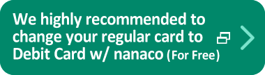 We highly recommended to change your regular card to Debit Card w/ nanaco (For Free)