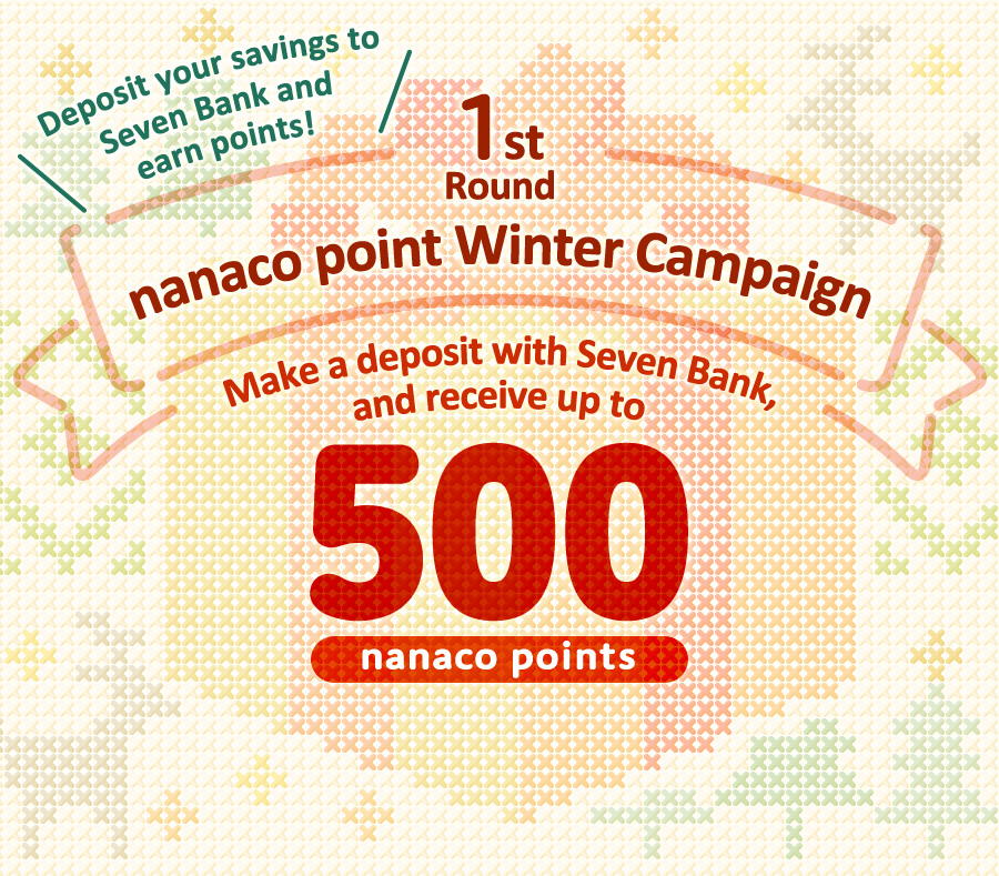 Deposit your savings to Seven Bank and earn points! 1st Round nanaco point Winter Campaign Make a deposit with Seven Bank, and receive up to 500 nanaco points