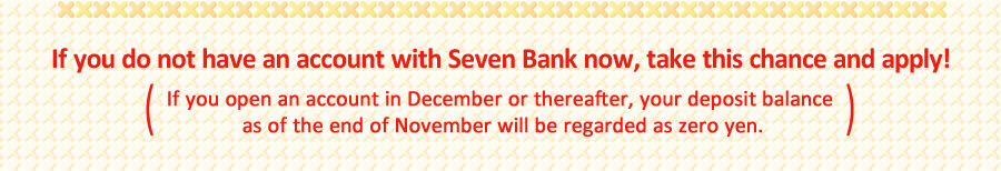 If you do not have an account with Seven Bank now, take this chance and apply! (If you open an account in December or thereafter, your deposit balance as of the end of November will be regarded as zero yen.)