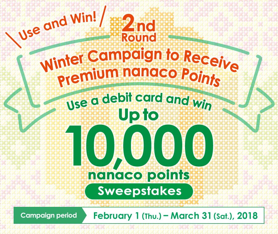 Use and Win! Winter Campaign to Receive Premium nanaco Points 2nd Round Use a debit card and win Up to 10,000 nanaco points Sweepstakes Campaign period February 1 (Thu.) – March 31 (Sat.), 2018