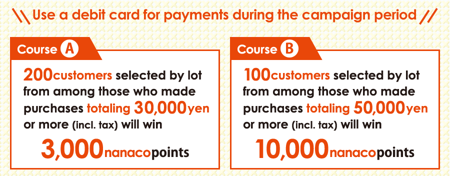 Use a debit card for payments during the campaign period 200 customers selected by lot from among those who made purchases totaling 30,000 yen or more (incl. tax) will win 3,000 nanaco points 100 customers selected by lot from among those who made purchases totaling 50,000 yen or more (incl. tax) will win 10,000 nanaco points