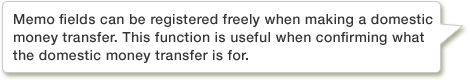 Memo fields can be registered freely when making a domestic money transfer. This function is useful when confirming what the domestic money transfer is for.