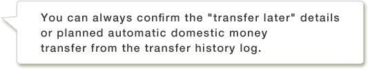 You can always confirm the "transfer later" details or planned automatic domestic money transfer from the transfer history log.