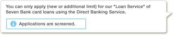 You can only apply (new or additional limit) for our Loan Service of Seven Bank card loans using the Direct Banking Service.