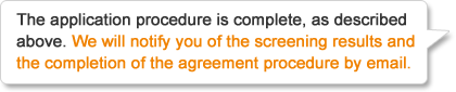 The application procedure is complete, as described above. We will notify you of the screening results and the completion of the agreement procedure by email.