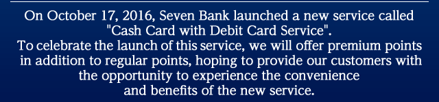 On October 17, 2016, Seven Bank launched a new service called 'Cash Card with Debit Card Service'. To celebrate the launch of this service, we will offer premium points in addition to regular points, hoping to provide our customers with the opportunity to experience the convenience and benefits of the new service.