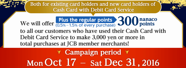 Both for existing card holders and new card holders of Cash Card with Debit Card Service. We will offer Plus the regular points (0.5%－1.5% of every purchase) 300 nanaco points to all our customers who have used their Cash Card with Debit Card Service to make 3,000 yen or more in total purchases at JCB member merchants!