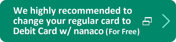 We highly recommended to change your regular card to Debit Card w/ nanaco (For Free)