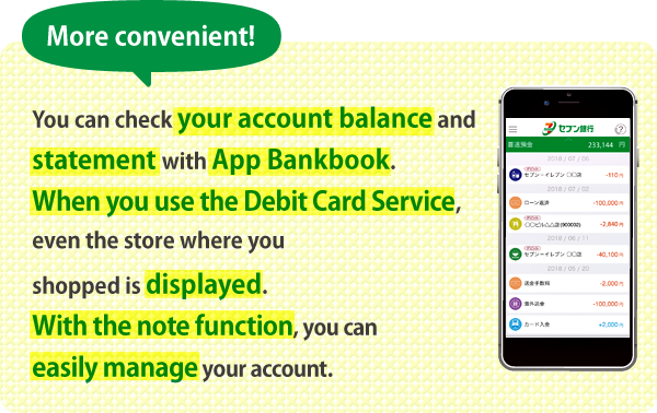 More convenient! You can check your account balance and statement with App Bankbook. When you use the Debit Card Service, even the store where you shopped is displayed. With the note function, you can easily manage your account.