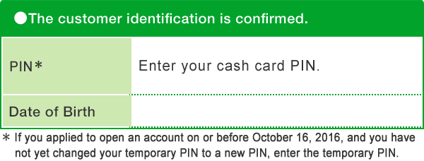 The customer identification is confirmed. PIN* Enter your cash card PIN. Date of Birth Confirmation Number Printed on the back of your Cash Card or on your Direct Banking Card. * If you applied to open an account on or before October 16, 2016, and you have not yet changed your temporary PIN to a new PIN, enter the temporary PIN.