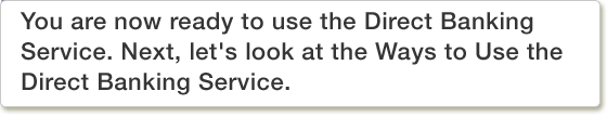 You are now ready to use the Direct Banking Service. Next, let's look at the Ways to Use the Direct Banking Service.