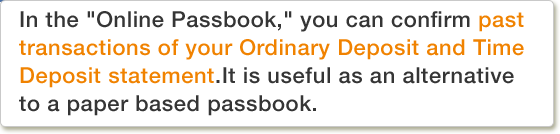 In the "Online Passbook," you can confirm past transactions of your Ordinary Deposit and Time Deposit statement.It is useful as an alternative to a paper based passbook.