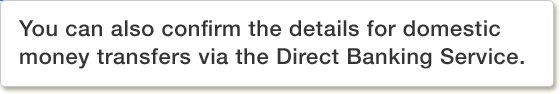 You can also confirm the details for domestic money transfers via the Direct Banking Service.