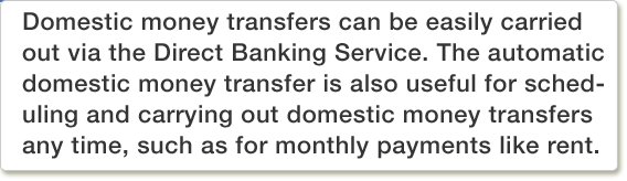 Domestic money transfers can be easily carried out via the Direct Banking Service. The automatic domestic money transfer is also useful for scheduling and carrying out domestic money transfers any time, such as for monthly payments like rent.