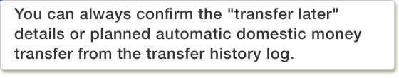 You can always confirm the "transfer later" details or planned automatic domestic money transfer from the transfer history log.