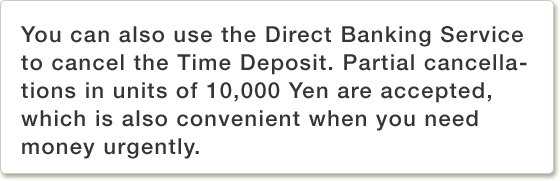 You can also use the Direct Banking Service to cancel the Time Deposit. Partial cancellations in units of 10,000 Yen are accepted, which is also convenient when you need money urgently.