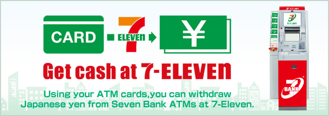 Get cash at 7-ELEVEN Using your ATM cards, you can withdraw Japanese yen from Seven Bank ATMs at 7-Eleven.