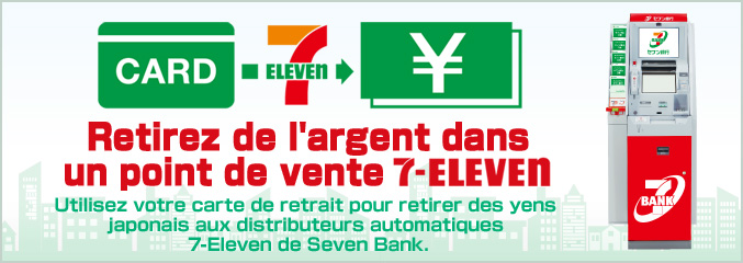 Retirez de l'argent dans un point de vente 7-Eleven Utilisez votre carte de retrait pour retirer des yens japonais aux distributeurs automatiques 7-Eleven de Seven Bank.