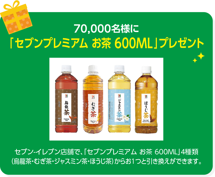 70,000名様に「7プレミアム お茶 600ML」プレゼント セブン-イレブン店舗で、「7プレミアム お茶 600ML」4種類（烏龍茶・むぎ茶・ジャスミン茶・ほうじ茶）からお1つと引き換えができます。