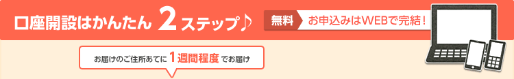 口座開設はかんたん 2ステップ♪ 無料 お申込みはWEBで完結！ お届けのご住所あてに1週間程度でお届け