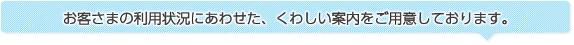 お客さまの利用状況にあわせた、くわしい案内をご用意しております。